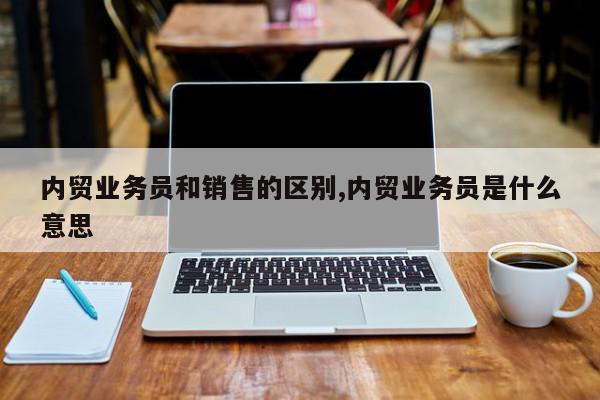 内贸业务员和销售的区别,内贸业务员是什么意思