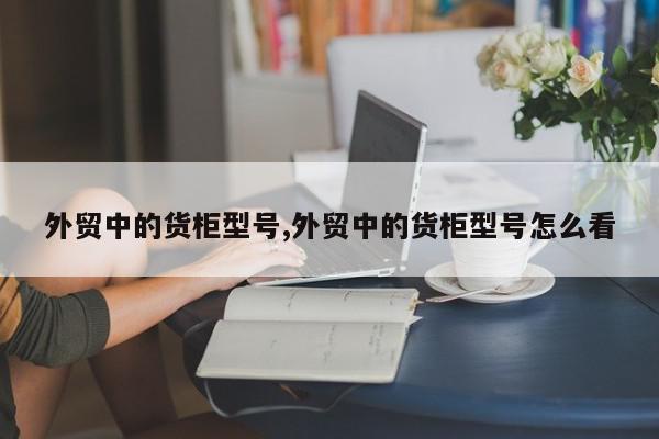 外贸中的货柜型号,外贸中的货柜型号怎么看