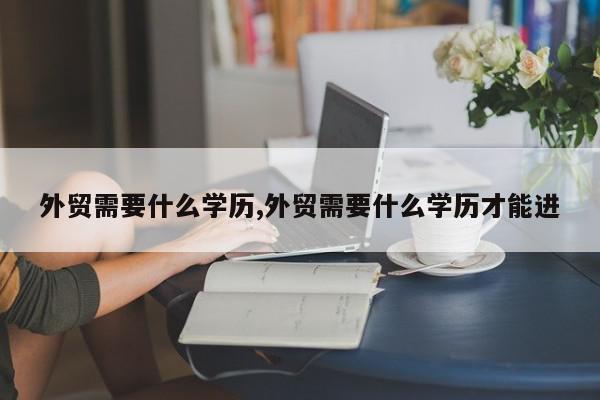 外贸需要什么学历,外贸需要什么学历才能进