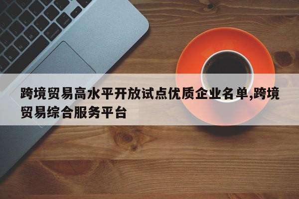 跨境贸易高水平开放试点优质企业名单,跨境贸易综合服务平台
