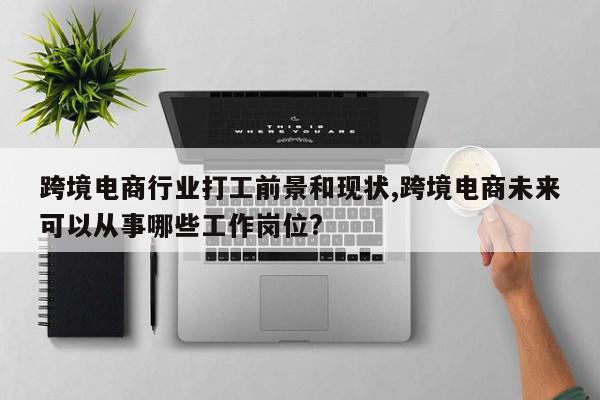 跨境电商行业打工前景和现状,跨境电商未来可以从事哪些工作岗位?